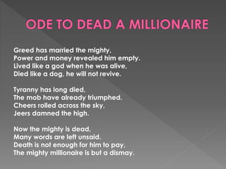 Greed has married the mighty,
Power and money revealed him empty.
Lived like a god when he was alive,
Died like a dog, he will not revive.
Tyranny has long died,
The mob have already triumphed.
Cheers rolled across the sky,
Jeers damned the high.
Now the mighty is dead,
Many words are left unsaid.
Death is not enough for him to pay,
The mighty millionaire is but a dismay.
 