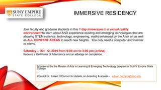 IMMERSIVE RESIDENCY
Sponsored by the Master of Arts in Learning & Emerging Technology program at SUNY Empire State
College
Contact Dr. Eileen O’Connor for details, on-boarding & access - eileen.oconnor@esc.edu
Join faculty and graduate students in this 1 day immersion in a virtual reality
environment to learn about AND experience existing and emerging technologies that are
allowing STEM (science, technology, engineering, math) enhanced by the A for art as well
as ALL CONTENT AREAS to reach new heights. You only need a computer and internet
to attend.
Saturday – Oct. 12, 2019 from 9:00 am to 3:00 pm (online)
Receive a Certificate of Attendance and an eBadge on completion
 