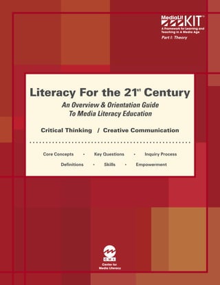 A Framework for Learning and
                                                          Teaching in A Media Age

                                                          Part I: Theory




Literacy For the 21 Century                   st


         An Overview & Orientation Guide
           To Media Literacy Education

 Critical Thinking / Creative Communication



  Core Concepts   •   Key Questions       •        Inquiry Process

         Deﬁnitions   •   Skills      •       Empowerment
 