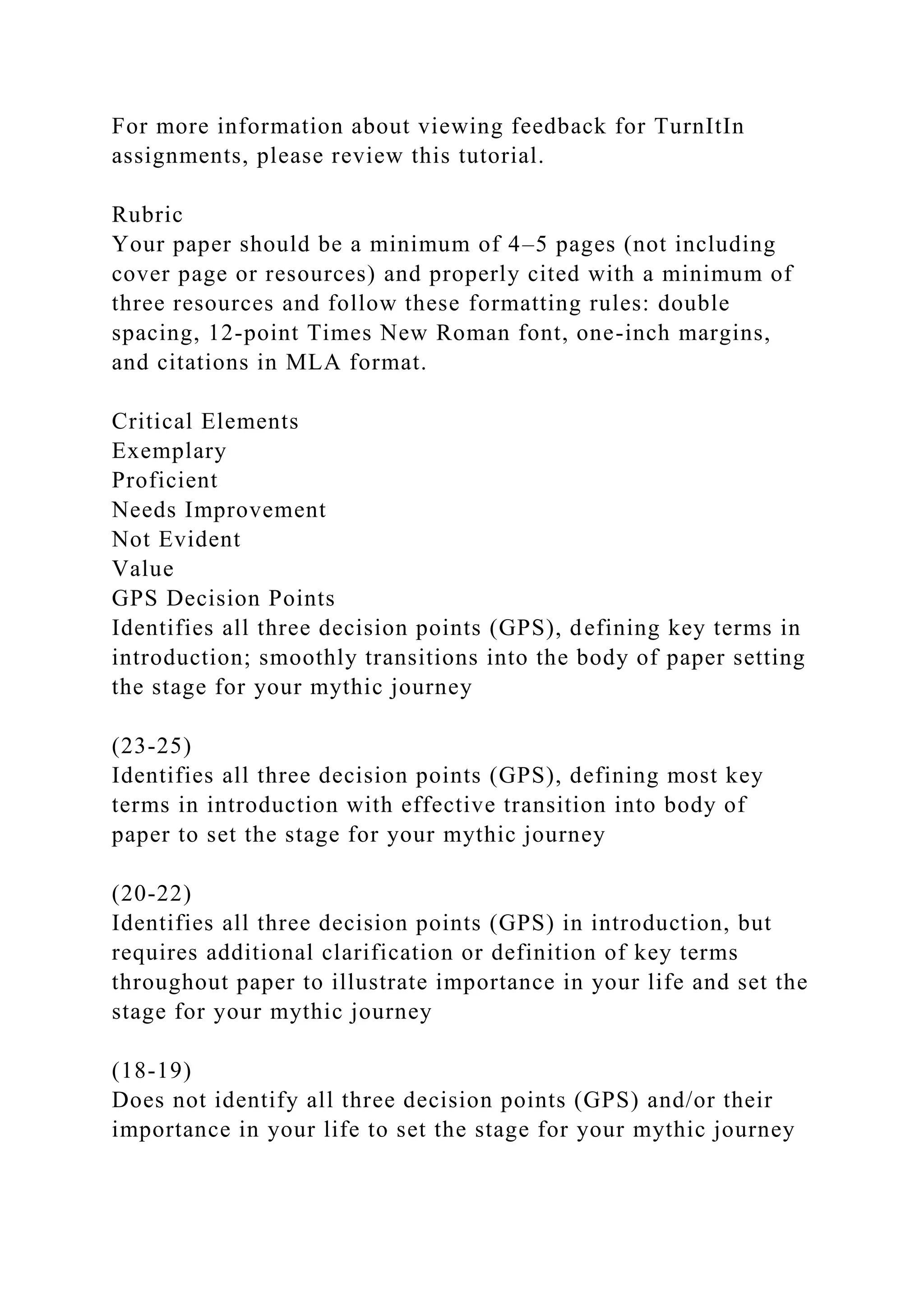 For more information about viewing feedback for TurnItIn
assignments, please review this tutorial.
Rubric
Your paper should be a minimum of 4–5 pages (not including
cover page or resources) and properly cited with a minimum of
three resources and follow these formatting rules: double
spacing, 12-point Times New Roman font, one-inch margins,
and citations in MLA format.
Critical Elements
Exemplary
Proficient
Needs Improvement
Not Evident
Value
GPS Decision Points
Identifies all three decision points (GPS), defining key terms in
introduction; smoothly transitions into the body of paper setting
the stage for your mythic journey
(23-25)
Identifies all three decision points (GPS), defining most key
terms in introduction with effective transition into body of
paper to set the stage for your mythic journey
(20-22)
Identifies all three decision points (GPS) in introduction, but
requires additional clarification or definition of key terms
throughout paper to illustrate importance in your life and set the
stage for your mythic journey
(18-19)
Does not identify all three decision points (GPS) and/or their
importance in your life to set the stage for your mythic journey
 