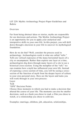 LIT 229: Mythic Archaeology Project Paper Guidelines and
Rubric
Overview
Far from being abstract ideas or stories, myths are responsible
for our decisions and actions. The Mythic Archaeology Project
is an opportunity for you to apply your analytical and
interpretive skills to your own life. In this project, you will drill
down through a decision in your life to uncover its mythological
foundation.
How do we do that? Well, consider the process used in
archaeology. Archaeologists work in what are called “tells.”
Tells are vertical exposures of the many horizontal layers of a
city or encampment. Rather than explore one layer at a time,
archaeologists dig down through many layers of a site to see a
historical cross-section. Using the metaphor of the “tell,” we
can examine how a myth has influenced your own life. Instead
of exposing a cross-section of time, you will be seeing a cross-
section of the function of myth from the deeper layers of culture
to your own personal story. Here are the layers and tasks you
will work through in your own process:
Layer
Task
“GPS” Decision Points
Choose three moments in which you had to make a decision that
altered the course of your life. The moments can also be smaller
decisions, such as a book you chose to read, a film you chose to
watch, or a relationship you chose to cultivate.
Examples: marriage, children, job, education, relationships,
 