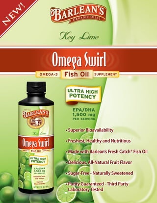 !
 W
 E
N



                   Key Lime


         OMEGA-3    Fish Oil        SUPPLEMENT




                       EPA/DHA
                       1,500 mg
                       PER SERVING


                    • Superior Bioavailability

                    • Freshest, Healthy and Nutritious

                    • Made with Barlean’s Fresh Catch® Fish Oil

                    • Delicious, All-Natural Fruit Flavor

                    • Sugar-Free - Naturally Sweetened

                    • Purity Guaranteed - Third Party
                      Laboratory Tested
 