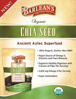 !
 W
 E
N




                Organic



         Ancient Aztec Superfood
                   • 100% Organic, Kosher, Non-GMO
                   • Vegan Source of Omega-3,
                    Vitamins and Trace Minerals

                   • Supports Healthy Digestion with
                    5 Grams of Fiber Per Serving*

                   • 2,850 mg Omega-3 Per Serving
                   • Super Antioxidant
 