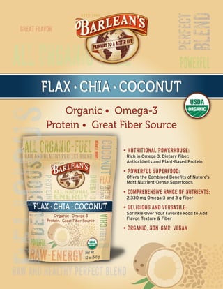 FLAX • CHIA • COCONUTFLAX • CHIA • COCONUTFLAX • CHIA • COCONUT
Organic • Omega-3
Protein • Great Fiber Source
• Nutritional Powerhouse:
Rich in Omega-3, Dietary Fiber,
Antioxidants and Plant-Based Protein
• Powerful Superfood:
Offers the Combined Benefits of Nature’s
Most Nutrient-Dense Superfoods
• Comprehensive Range of Nutrients:
2,330 mg Omega-3 and 3 g Fiber
• Delicious and Versatile:
Sprinkle Over Your Favorite Food to Add
Flavor, Texture  Fiber
• Organic, Non-GMO, Vegan
 