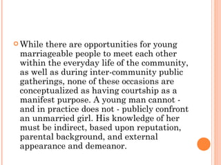 While there are opportunities for young marriageable people to meet each other within the everyday life of the community, as well as during inter-community public gatherings, none of these occasions are conceptualized as having courtship as a manifest purpose. A young man cannot - and in practice does not - publicly confront an unmarried girl. His knowledge of her must be indirect, based upon reputation, parental background, and external appearance and demeanor.  