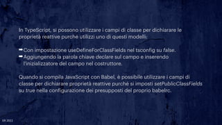 In TypeScript, si possono utilizzare i campi di classe per dichiarare le
proprietà reattive purché utilizzi uno di questi modelli:


➡Con impostazione useDe
f
ineForClassFields nel tscon
f
ig su false.


➡Aggiungendo la parola chiave declare sul campo e inserendo
l'inizializzatore del campo nel costruttore.


Quando si compila JavaScript con Babel, è possibile utilizzare i campi di
classe per dichiarare proprietà reattive purché si imposti setPublicClassFields
su true nella con
f
igurazione dei presupposti del proprio babelrc.
ER 2022
 