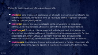 L'oggetto opzioni può avere le seguenti proprietà:


➡ attribute: se la proprietà è associata a un attributo o un nome personalizzato per
l'attributo associato. Prede
f
inito: true. Se l'attributo è false, le opzioni converter,
re
f
lect e type vengono ignorate.


➡ converter: convertitore personalizzato per la conversione tra proprietà e
attributi. Se non speci
f
icato, utilizzare il convertitore di attributi prede
f
inito.


➡ hasChanged: funzione chiamata ogni volta che la proprietà è impostata per
determinare se è stata modi
f
icata e dovrebbe attivare un aggiornamento. Se non
speci
f
icato, LitElement utilizza un controllo rigoroso della disuguaglianza
(newValue !== oldValue) per determinare se il valore della proprietà è cambiato.


➡ noAccessor: impostata su true per evitare di generare le funzioni di accesso alle
proprietà prede
f
inite. Questa opzione è raramente necessaria. Prede
f
inito: false.
ER 2022
 