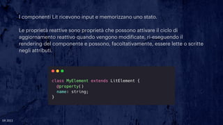I componenti Lit ricevono input e memorizzano uno stato.


Le proprietà reattive sono proprietà che possono attivare il ciclo di
aggiornamento reattivo quando vengono modi
f
icate, ri-eseguendo il
rendering del componente e possono, facoltativamente, essere lette o scritte
negli attributi.
ER 2022
 