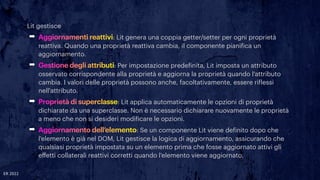 Lit gestisce


➡ Aggiornamenti reattivi: Lit genera una coppia getter/setter per ogni proprietà
reattiva. Quando una proprietà reattiva cambia, il componente piani
f
ica un
aggiornamento.


➡ Gestione degli attributi: Per impostazione prede
f
inita, Lit imposta un attributo
osservato corrispondente alla proprietà e aggiorna la proprietà quando l'attributo
cambia. I valori delle proprietà possono anche, facoltativamente, essere ri
f
lessi
nell'attributo.


➡ Proprietà di superclasse: Lit applica automaticamente le opzioni di proprietà
dichiarate da una superclasse. Non è necessario dichiarare nuovamente le proprietà
a meno che non si desideri modi
f
icare le opzioni.


➡ Aggiornamento dell’elemento: Se un componente Lit viene de
f
inito dopo che
l'elemento è già nel DOM, Lit gestisce la logica di aggiornamento, assicurando che
qualsiasi proprietà impostata su un elemento prima che fosse aggiornato attivi gli
e
ff
etti collaterali reattivi corretti quando l'elemento viene aggiornato.
ER 2022
 