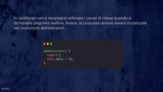In JavaScript non è necessario utilizzare i campi di classe quando si
dichiarano proprietà reattive. Invece, le proprietà devono essere inizializzate
nel costruttore dell’elemento.
ER 2022
 
