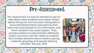 Pre-Assessment
Pre-assessment is a way for teachers to get an
idea about what students know about a topic
before diving into the instruction. Being able to
know beforehand allows educators to then
tailor instruction based on this information, and
which students may need support. “They
provide evidence to help teachers effectively
match instruction with the needs of students.
This includes decisions about content, pacing,
materials, grouping, and specific learning
activities” (Mursky, 2011).
 