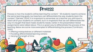 Process
Process is how the students will be learning the content. “ All students need to achieve
the same learning goals, but teachers can differentiate the way students learn the
content” (Del Mar, 2024). It is important to remember as a teacher you still have to
reach all of your students on content, but it is important that we can differentiate the
way it is taught that best meets students needs. Earlier in the presentation tiered
assignments were talked about. This is a great way to differentiate the process of the
learning. Below are some more examples of differentiating the process (Tomlinson,
2000)
Offering manipulatives or different materials
Providing differentiated learning centers
Varying the length of time
 