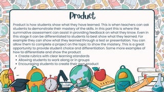 Product
Product is how students show what they have learned. This is when teachers can ask
students to demonstrate their mastery of the skills. In this part this is where the
summative assessment can assist in providing feedback on what they know. Even in
this stage it can be differentiated to students to best show what they learned. For
example they can show what they learned through a test or presentation. You can
allow them to complete a project on the topic to show the mastery. This is a great
opportunity to provide student choice and differentiation. Some more examples of
how to differentiate and show the product
Create rubrics with clear learning standards
Allowing students to work along or in groups
Encouraging students to create their own product
 