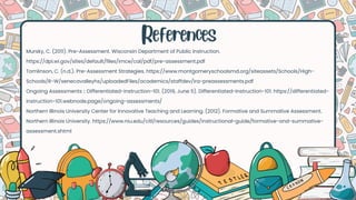References
Mursky, C. (2011). Pre-Assessment. Wisconsin Department of Public Instruction.
https://dpi.wi.gov/sites/default/files/imce/cal/pdf/pre-assessment.pdf
‌
Tomlinson, C. (n.d.). Pre-Assessment Strategies. https://www.montgomeryschoolsmd.org/siteassets/Schools/High-
Schools/R-W/senecavalleyhs/uploadedFiles/academics/staffdev/ira-preassessments.pdf
‌
Ongoing Assessments :: Differentiated-instruction-101. (2019, June 5). Differentiated-Instruction-101. https://differentiated-
instruction-101.webnode.page/ongoing-assessments/
‌
Northern Illinois University Center for Innovative Teaching and Learning. (2012). Formative and Summative Assessment.
Northern Illinois University. https://www.niu.edu/citl/resources/guides/instructional-guide/formative-and-summative-
assessment.shtml
 