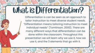 What is Differentiation?
Differentiation is can be seen as an approach to
tailor instruction to meet diverse student needs.
“Differentiation means tailoring instruction to meet
individual needs” (Tomlinson, 2000). There are
many different ways that differentiation can be
done within the classroom. Throughout this
presentation we will learn why we use it, how we
use it, and the 3 elements that go with it.
 