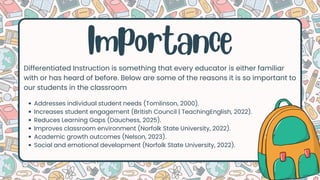 Importance
Differentiated Instruction is something that every educator is either familiar
with or has heard of before. Below are some of the reasons it is so important to
our students in the classroom
Addresses individual student needs (Tomlinson, 2000).
Increases student engagement (British Council | TeachingEnglish, 2022).
Reduces Learning Gaps (Dauchess, 2025).
Improves classroom environment (Norfolk State University, 2022).
Academic growth outcomes (Nelson, 2023).
Social and emotional development (Norfolk State University, 2022).
 