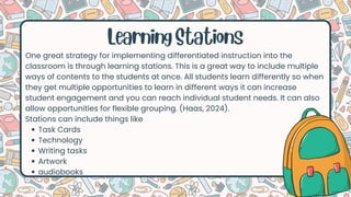 Learning Stations
One great strategy for implementing differentiated instruction into the
classroom is through learning stations. This is a great way to include multiple
ways of contents to the students at once. All students learn differently so when
they get multiple opportunities to learn in different ways it can increase
student engagement and you can reach individual student needs. It can also
allow opportunities for flexible grouping. (Haas, 2024).
Stations can include things like
Task Cards
Technology
Writing tasks
Artwork
audiobooks
 