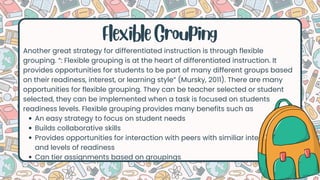 Another great strategy for differentiated instruction is through flexible
grouping. “: Flexible grouping is at the heart of differentiated instruction. It
provides opportunities for students to be part of many different groups based
on their readiness, interest, or learning style” (Mursky, 2011). There are many
opportunities for flexible grouping. They can be teacher selected or student
selected, they can be implemented when a task is focused on students
readiness levels. Flexible grouping provides many benefits such as
An easy strategy to focus on student needs
Builds collaborative skills
Provides opportunities for interaction with peers with similiar interested
and levels of readiness
Can tier assignments based on groupings
Flexible Grouping
 