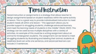 Tiered instruction or assignments is a strategy that allows teacher to
design assignments based on student readiness within the same activity
or lesson. This is a great way to provide individualized instruction to meet
student needs all within one lesson. “ This approach allows you to
provide support to struggling students, challenge advanced learners,
and meet the learning needs of students in the middle” (Wahl, 2023). This
strategy can be used across multiple disicplines with a variety of
activities. An example of this could be a writing assignment about an
animal for Kindergarten students. The assignment can be tiered to meet
struggling students by illustrating and labeling their animal, students at
readiness level can write one sentence, and advanced learners can
include 2-3 sentences.
Tiered Instruction
 