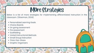 Below is a list of more strategies for implementing differentiated instruction in the
classroom. (Silverman, 2024).
Personalized Learning Goals
Choice Boards
On going assessment
Pre assessment
Scaffolding
Varied Instructional Methods
Small Group Instruction
Think-Pair-Share
Graphic Organizers
MOre Strategies
 