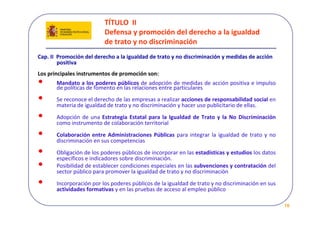 TÍTULO  II 
                           Defensa y promoción del derecho a la igualdad 
                           de trato y no discriminación
Cap. II  Promoción del derecho a la igualdad de trato y no discriminación y medidas de acción   
         positiva 
Los principales instrumentos de promoción son: 
•      Mandato a los poderes públicos de adopción de medidas de acción positiva e impulso 
       de políticas de fomento en las relaciones entre particulares
•      Se reconoce el derecho de las empresas a realizar acciones de responsabilidad social en 
       materia de igualdad de trato y no discriminación y hacer uso publicitario de ellas.
•      Adopción  de  una Estrategia  Estatal  para  la  Igualdad  de  Trato  y  la  No  Discriminación 
       como instrumento de colaboración territorial
•      Colaboración  entre  Administraciones  Públicas  para  integrar  la  igualdad  de  trato  y  no 
       discriminación en sus competencias 
•      Obligación de los poderes públicos de incorporar en las estadísticas y estudios los datos 
       específicos e indicadores sobre discriminación.
•      Posibilidad de establecer condiciones especiales en las subvenciones y contratación del 
       sector público para promover la igualdad de trato y no discriminación 
•      Incorporación por los poderes públicos de la igualdad de trato y no discriminación en sus
       actividades formativas y en las pruebas de acceso al empleo público

                                                                                                          10
 