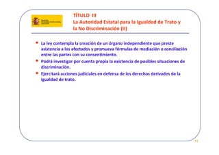 TÍTULO  III 
                    La Autoridad Estatal para la Igualdad de Trato y 
                    la No Discriminación (II)

•   La ley contempla la creación de un órgano independiente que preste 
    asistencia a los afectados y promueva fórmulas de mediación o conciliación 
    entre las partes con su consentimiento.
•   Podrá investigar por cuenta propia la existencia de posibles situaciones de 
    discriminación.
•   Ejercitará acciones judiciales en defensa de los derechos derivados de la 
    igualdad de trato.




                                                                                   11
 