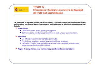 TÍTULO  IV 
                        Infracciones y Sanciones en materia de Igualdad 
                        de Trato y no Discriminación


Se establece el régimen general de infracciones y sanciones común para todo el territorio 
del Estado y las normas específicas para su aplicación por la Administración General del 
Estado. 
 • Infracciones
       • Calificación como leves, graves y muy graves
       • Definición de las conductas constitutivas de cada una de las infracciones
 •   Sanciones
       • Las infracciones serán sancionadas con multas
       • Previsión de sanciones accesorias y sustitución de sanciones 
       • Define los criterios de graduación de las sanciones, teniendo en cuenta los 
         supuestos de discriminación múltiple
 •   Reglas de competencia para tramitar los procedimientos sancionadores




                                                                                             12
 