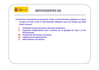 ANTECEDENTES (II) 

Las Directivas comunitarias de protección  frente a la discriminación establecen un marco 
     europeo  de  lucha  contra  la  discriminación  obligatorio  para  los  Estados  que  debe 
     incluir al menos:
   I.   Prohibición de discriminación y elementos definitorios
   II.  Organismo  independiente  para  la  defensa  de  la  Igualdad  de  Trato  y  la  No 
        Discriminación
   III. Previsión de Infracciones y sanciones
   IV. Legitimación de organizaciones
   V. Resarcimiento a las víctimas




                                                                                                   3
 