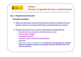 TÍTULO  I 
                          Derecho a la igualdad de trato y no discriminación


Cap. I  Disposiciones Generales
   Principales novedades:

    •   Mejora las definiciones de discriminación directa, indirecta y medidas de acción 
        positiva acordes con los avances doctrinales y jurisprudenciales en la materia.

    •   Incorpora por primera vez en nuestro ordenamiento las definiciones de: 
          • discriminación por asociación y discriminación por error 
          • discriminación múltiple  
          • acoso discriminatorio  
          • inducción, orden o instrucción de discriminar  
          • represalia
          • diferencia de trato no discriminatoria (cláusula de salvaguardia para aquellas 
            diferencias objetivas, legítimas y adecuadas derivadas de disposición, acto, 
            criterio o práctica)


                                                                                              8
 