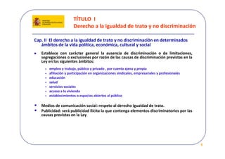 TÍTULO  I 
                         Derecho a la igualdad de trato y no discriminación

Cap. II  El derecho a la igualdad de trato y no discriminación en determinados  
   ámbitos de la vida política, económica, cultural y social 
    Establece  con  carácter  general  la  ausencia  de  discriminación  o  de  limitaciones, 
    segregaciones o exclusiones por razón de las causas de discriminación previstas en la 
    Ley en los siguientes ámbitos:
      •   empleo y trabajo, público y privado , por cuenta ajena y propia
      •   afiliación y participación en organizaciones sindicales, empresariales y profesionales
      •   educación
      •   salud  
      •   servicios sociales
      •   acceso a la vivienda
      •   establecimientos o espacios abiertos al público

•   Medios de comunicación social: respeto al derecho igualdad de trato.
•   Publicidad: será publicidad ilícita la que contenga elementos discriminatorios por las 
    causas previstas en la Ley




                                                                                                   9
 