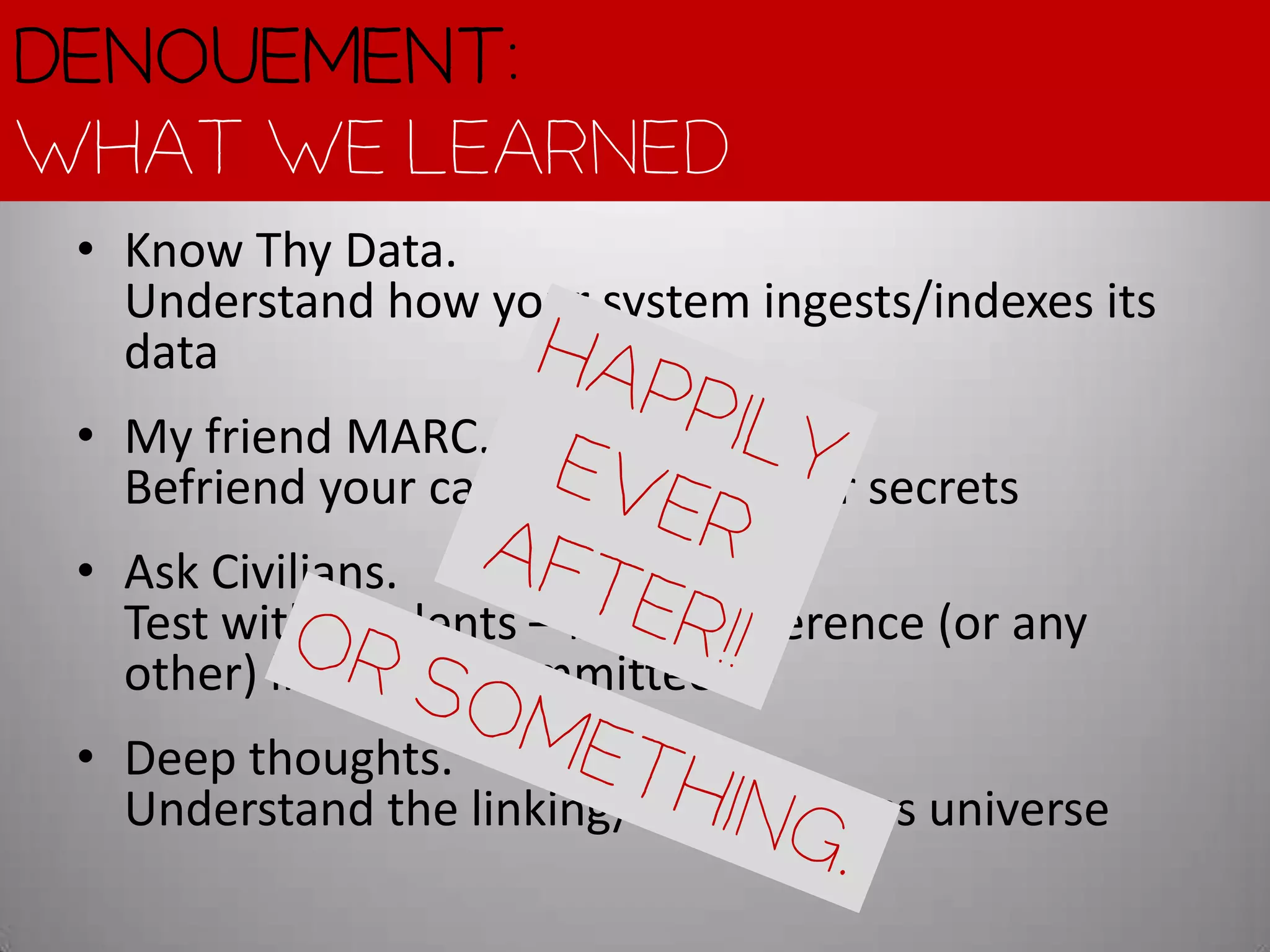 Denouement:
What we learned
 • Know Thy Data.
   Understand how your system ingests/indexes its
   data
 • My friend MARC.
   Befriend your catalogers, ask their secrets
 • Ask Civilians.
   Test with Students – before reference (or any
   other) librarians committee it
 • Deep thoughts.
   Understand the linking/online access universe
 