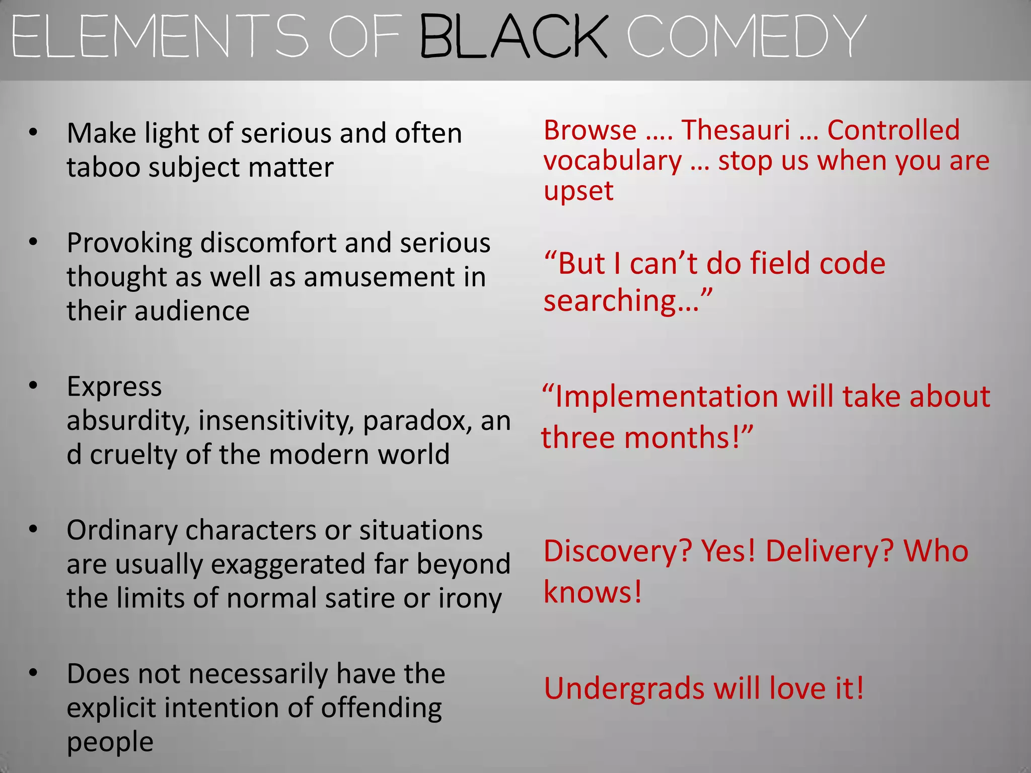 Elements of black comedy
• Make light of serious and often    Browse …. Thesauri … Controlled
  taboo subject matter               vocabulary … stop us when you are
                                     upset
• Provoking discomfort and serious
  thought as well as amusement in    “But I can’t do field code
  their audience                     searching…”

• Express                               “Implementation will take about
  absurdity, insensitivity, paradox, an
  d cruelty of the modern world
                                        three months!”

• Ordinary characters or situations
  are usually exaggerated far beyond Discovery? Yes! Delivery? Who
  the limits of normal satire or irony knows!

• Does not necessarily have the      Undergrads will love it!
  explicit intention of offending
  people
 