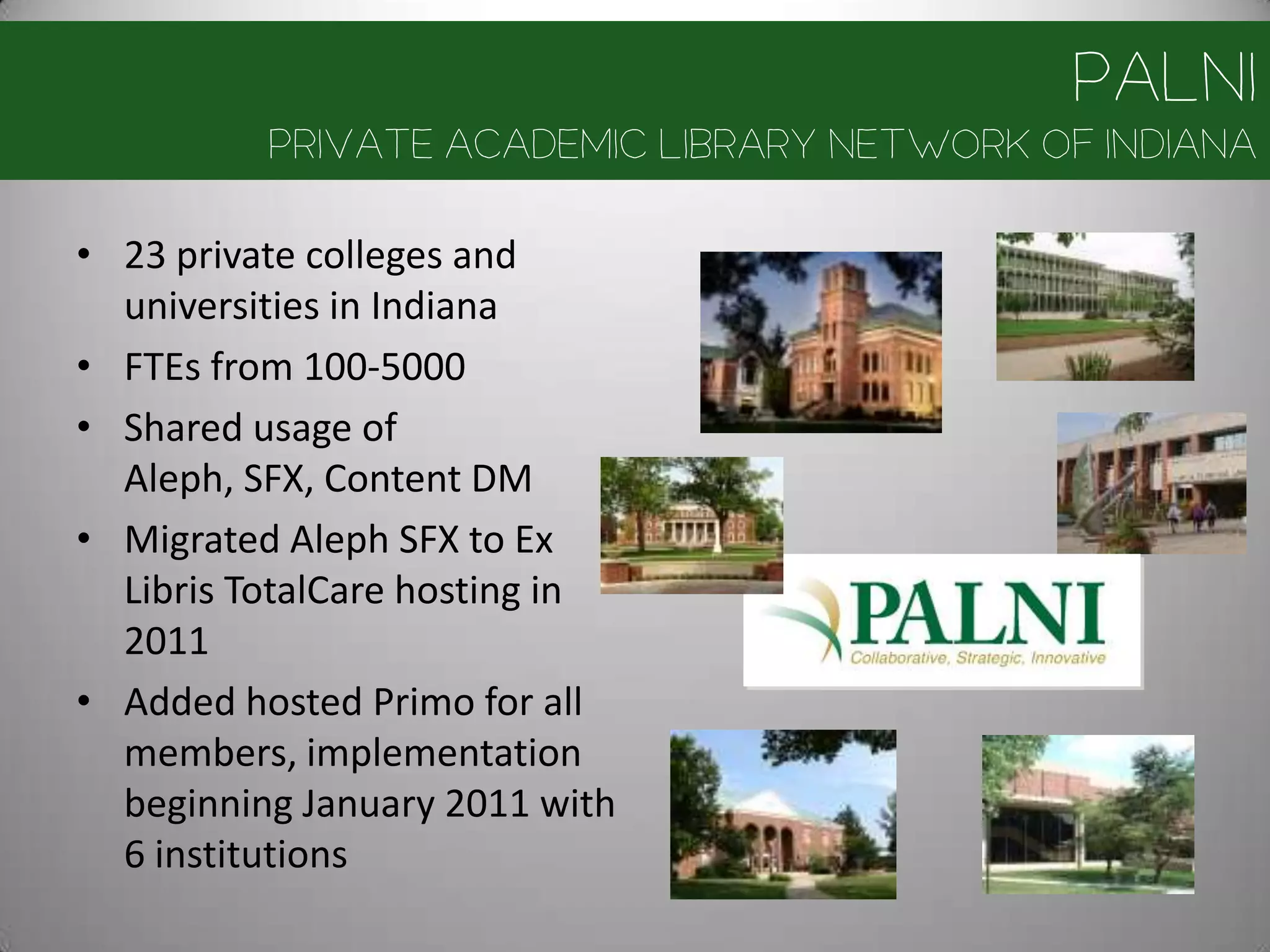 PALNI
          Private Academic Library Network of Indiana

• 23 private colleges and
  universities in Indiana
• FTEs from 100-5000
• Shared usage of
  Aleph, SFX, Content DM
• Migrated Aleph SFX to Ex
  Libris TotalCare hosting in
  2011
• Added hosted Primo for all
  members, implementation
  beginning January 2011 with
  6 institutions
 