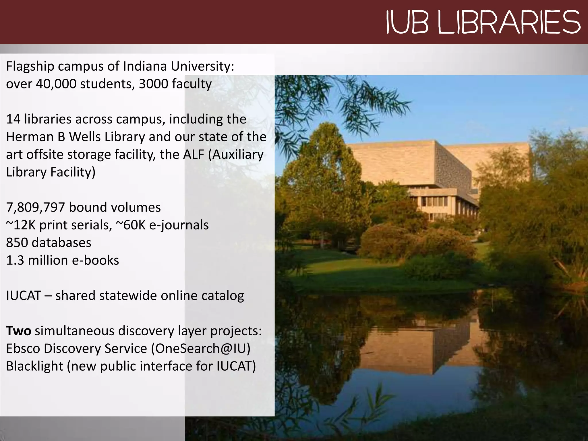 IUB LIBRARIES
Flagship campus of Indiana University:
over 40,000 students, 3000 faculty

14 libraries across campus, including the
Herman B Wells Library and our state of the
art offsite storage facility, the ALF (Auxiliary
Library Facility)

7,809,797 bound volumes
~12K print serials, ~60K e-journals
850 databases
1.3 million e-books

IUCAT – shared statewide online catalog

Two simultaneous discovery layer projects:
Ebsco Discovery Service (OneSearch@IU)
Blacklight (new public interface for IUCAT)
 
