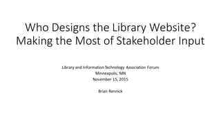 Who	Designs	the	Library	Website?	
Making	the	Most	of	Stakeholder	Input
Library	and	Information	Technology	Association	Forum
Minneapolis,	MN
November	15,	2015
Brian	Rennick
 