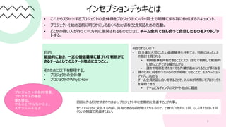 インセプションデッキとは
• これからスタートするプロジェクトの全体像をプロジェクトメンバー同士で明確にする為に作成するドキュメント。
• プロジェクトを始める前に明らかにしておくべき大切なことを知るための活動。
• どこかの偉い人が作って一方的に展開されるものではなく、チーム全員で話し合って合意したものをアウトプッ
トする。
3
目的
能動的に動き、一定の価値基準に基づいて判断がで
きるチームとしてのスタート地点に立つこと。
そのために以下を整理する。
• プロジェクトの全体像
• プロジェクトのWhyとHow
プロジェクトの目的/背景、
プロダクトの価値
優先順位、
やること/やらないこと、
スケジュールなど
何がうれしいの？
• 自分達が大切にしたい価値基準を共有でき、判断に迷ったとき
の指針を得られる
• 判断基準を共有できることにより、自分で判断して能動的
に動くことができる幅が広がる
• 誰かの判断を待たなくても作業が進められることが多くなる
• 誰のために何を作っているのかが明確になることで、モチベーション
アップにつながる
• チーム全員で話し合いをすることで、みんなが納得してプロジェクト
を開始できる
• チームビルディングのスタート地点に最適
初回に作るだけで終わりではなく、プロジェクト中に定期的に見直すことが大事。
やっているうちに変化する内容、共有できる内容が増えたりするので、できれば1か月に1回、もしくは2カ月に1回
くらいの頻度で見直すとよい。
 