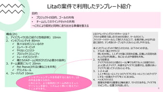 Litaの案件で利用したテンプレート紹介
目的
• プロジェクトの目的、ゴールの共有
• チームとしてのマインドセットの共有
→これにより契約と同時に走り出せる準備を整える
6
構成(2h)
1. アイスブレイク(自己紹介と性格診断) 10min
2. インセプションデッキ 80min
 我々はなぜここにいるのか
 エレベーターピッチ
 やらないことリスト
 プロジェクトコミュニティ
 トレードオフスライダー
 俺たちのAチーム(何がどれだけ必要かの抜粋)
3. チーム運営について 20min
 Pet Peeve(されると嫌なことを共有)
 グランドルール
4. フィードバック 10min
LS(リベレイティングストラクチャー)とは？
フラットな関係で話し合うための仕掛け、ツールのひとつ。
ファシリテートのツールとして取り入れることで、全員が楽しみながら会
話に加わり、テンポ良くオープンなディスカッションがしやすくなる。
本インセプションデッキで取り入れたのは、以下の4つの手法。
1. ドラッガー風エクササイズ
問いを共有し、1人ずつ付箋に回答を記載。記載した回答を読
み上げながら発表し、気になった点や感想を共有。
2. N/5投票法
アイデアの5分の1の数のシール(💛でも何でもいい)を振り分け、
よいと思ったアイデア、共感するアイデアに投票する。投票の多い
アイデアに絞ってディスカッションする。
3. 1-2-4-all
1人で考える→2人で1つのアイデアにする→4人で1つのアイデア
にする→全員のアイデアを1つにまとめる。
4. ペイオフマトリクス
提案を評価する重要な2軸を選び、マトリクスを作る。アイデアを
マッピングし、位置づけを話し合う。
インセプションデッキを作成するにあたり、LS
の手法を取り入れた。
これにより、より効率的にチーム内のコミュニ
ケーションを図り、リズムよく問いに答えてい
くことができた。
 