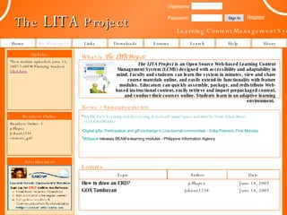 The  LITA  Project Learning Content Management System Links Forums Help About My Workspace Downloads Username Password Register The LITA Project  is an Open Source Web-based Learning Content Management System (LCMS) designed with accessibility and adaptability in mind. Faculty and students can learn the system in minutes, view and share course materials online, and easily extend its functionality with feature modules. Educators can quickly assemble, package, and redistribute Web-based instructional content, easily retrieve and import prepackaged content, and conduct their courses online. Students learn in an adaptive learning environment.   Topic Author Date How to draw an ERD? jefflopez June 14, 2007 johann1234 June 14, 2007 Sign In GOX Tambayan Forums News / Announcements What is  The LITA Project ? ,[object Object],[object Object],[object Object],Home Search Updates Members Online Members Online: 3 jefflopez Johann1234 siemens_girl ,[object Object],Advertisement 