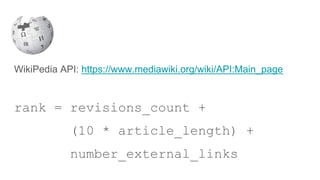 WikiPedia API: https://www.mediawiki.org/wiki/API:Main_page
rank = revisions_count +
(10 * article_length) +
number_external_links
 