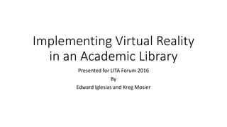 Implementing Virtual Reality
in an Academic Library
Presented for LITA Forum 2016
By
Edward Iglesias and Kreg Mosier
 