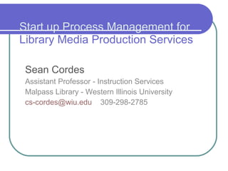 Start up Process Management for   Library Media Production Services Sean Cordes Assistant Professor - Instruction Services Malpass Library - Western Illinois University [email_address]   309-298-2785 