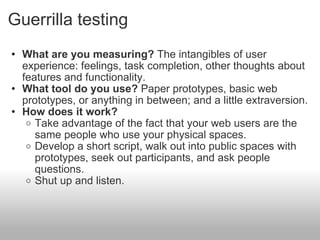 Guerrilla testing <ul><ul><li>What are you measuring?  The intangibles of user experience: feelings, task completion, othe...
