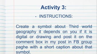 Activity 3:
• INSTRUCTIONS:
Create a symbol about Third world
geography it depends on you if it is
digital or drawing and ...