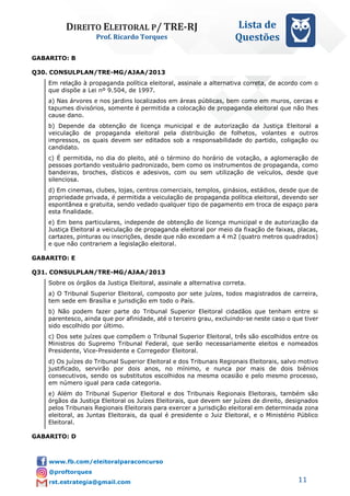 DIREITO ELEITORAL P/ TRE-RJ
Prof. Ricardo Torques
Lista de
Questões
11
GABARITO: B
Q30. CONSULPLAN/TRE-MG/AJAA/2013
Em relação à propaganda política eleitoral, assinale a alternativa correta, de acordo com o
que dispõe a Lei nº 9.504, de 1997.
a) Nas árvores e nos jardins localizados em áreas públicas, bem como em muros, cercas e
tapumes divisórios, somente é permitida a colocação de propaganda eleitoral que não lhes
cause dano.
b) Depende da obtenção de licença municipal e de autorização da Justiça Eleitoral a
veiculação de propaganda eleitoral pela distribuição de folhetos, volantes e outros
impressos, os quais devem ser editados sob a responsabilidade do partido, coligação ou
candidato.
c) É permitida, no dia do pleito, até o término do horário de votação, a aglomeração de
pessoas portando vestuário padronizado, bem como os instrumentos de propaganda, como
bandeiras, broches, dísticos e adesivos, com ou sem utilização de veículos, desde que
silenciosa.
d) Em cinemas, clubes, lojas, centros comerciais, templos, ginásios, estádios, desde que de
propriedade privada, é permitida a veiculação de propaganda política eleitoral, devendo ser
espontânea e gratuita, sendo vedado qualquer tipo de pagamento em troca de espaço para
esta finalidade.
e) Em bens particulares, independe de obtenção de licença municipal e de autorização da
Justiça Eleitoral a veiculação de propaganda eleitoral por meio da fixação de faixas, placas,
cartazes, pinturas ou inscrições, desde que não excedam a 4 m2 (quatro metros quadrados)
e que não contrariem a legislação eleitoral.
GABARITO: E
Q31. CONSULPLAN/TRE-MG/AJAA/2013
Sobre os órgãos da Justiça Eleitoral, assinale a alternativa correta.
a) O Tribunal Superior Eleitoral, composto por sete juízes, todos magistrados de carreira,
tem sede em Brasília e jurisdição em todo o País.
b) Não podem fazer parte do Tribunal Superior Eleitoral cidadãos que tenham entre si
parentesco, ainda que por afinidade, até o terceiro grau, excluindo-se neste caso o que tiver
sido escolhido por último.
c) Dos sete juízes que compõem o Tribunal Superior Eleitoral, três são escolhidos entre os
Ministros do Supremo Tribunal Federal, que serão necessariamente eleitos e nomeados
Presidente, Vice-Presidente e Corregedor Eleitoral.
d) Os juízes do Tribunal Superior Eleitoral e dos Tribunais Regionais Eleitorais, salvo motivo
justificado, servirão por dois anos, no mínimo, e nunca por mais de dois biênios
consecutivos, sendo os substitutos escolhidos na mesma ocasião e pelo mesmo processo,
em número igual para cada categoria.
e) Além do Tribunal Superior Eleitoral e dos Tribunais Regionais Eleitorais, também são
órgãos da Justiça Eleitoral os Juízes Eleitorais, que devem ser juízes de direito, designados
pelos Tribunais Regionais Eleitorais para exercer a jurisdição eleitoral em determinada zona
eleitoral, as Juntas Eleitorais, da qual é presidente o Juiz Eleitoral, e o Ministério Público
Eleitoral.
GABARITO: D
 