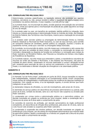 DIREITO ELEITORAL P/ TRE-RJ
Prof. Ricardo Torques
Lista de
Questões
12
Q32. CONSULPLAN/TRE-MG/AJAA/2013
Determinadas condutas especificadas na legislação eleitoral são proibidas aos agentes
públicos, servidores ou não, porque tendem a afetar a igualdade de oportunidades entre
candidatos nos pleitos eleitorais. A esse respeito, é correto afirmar que
a) é proibido fazer, na circunscrição do pleito, revisão geral da remuneração dos servidores
públicos, ainda que apenas para a recomposição da perda de seu poder aquisitivo ao longo
do ano da eleição.
b) é proibido ceder ou usar, em benefício de candidato, partido político ou coligação, bens
móveis ou imóveis pertencentes à Administração Direta ou Indireta da União, dos Estados,
do Distrito Federal, dos Territórios e dos Municípios, mesmo para a realização de convenção
partidária.
c) é proibido ceder servidor público ou empregado da Administração Direta ou Indireta
Federal, Estadual ou Municipal do Poder Executivo, ou usar de seus serviços, para comitês
de campanha eleitoral de candidato, partido político ou coligação, durante o horário de
expediente normal, ainda que o servidor ou empregado esteja licenciado.
d) é proibida, na circunscrição do pleito, nos três meses que o antecedem e até a posse dos
eleitos, sob pena de nulidade de pleno direito, a nomeação ou exoneração de cargos em
comissão e designação ou dispensa de funções de confiança e a nomeação para cargos do
Poder Judiciário, do Ministério Público, dos Tribunais ou Conselhos de Contas e dos órgãos
da Presidência da República.
e) é proibido realizar, nos três meses que antecedem o pleito, a transferência voluntária de
recursos da União aos Estados e Municípios, e dos Estados aos Municípios, sob pena de
nulidade de pleno direito, ressalvados os recursos destinados a cumprir obrigação formal
pré- existente para execução de obra ou serviço em andamento e com cronograma pré-
fixado, e os destinados a atender situações de emergência e de calamidade pública.
GABARITO: E
Q33. CONSULPLAN/TRE-MG/AJAJ/2013
A chamada “Lei da Ficha Limpa”, publicada em junho de 2010, trouxe inovações no regime
das inelegibilidades, mediante alterações à Lei Complementar 64/90. Foram introduzidas
novas causas de inelegibilidade e modificados prazos de incidência de algumas hipóteses já
existentes. Com relação ao tema, à luz da legislação vigente, é correto afirmar que ficam
inelegíveis os que forem
a) declarados indignos do oficialato, ou com ele incompatíveis, pelo prazo de 10 anos.
b) demitidos do serviço público em decorrência de processo administrativo ou judicial, pelo
prazo de 8 anos, contado da decisão, salvo se o ato houver sido suspenso ou anulado pelo
Poder Judiciário.
c) condenados por crimes contra a administração pública ou o patrimônio público, em
decisão transitada em julgado ou proferida por juízo singular, desde a condenação até o
transcurso do prazo de 8 anos após o cumprimento da pena.
d) excluídos do exercício da profissão, por decisão sancionatória do órgão profissional
competente, em decorrência de infração ético-profissional, pelo prazo de 10 anos, salvo se
o ato houver sido anulado ou suspenso pelo Poder Judiciário.
e) condenados à suspensão dos direitos políticos, em decisão transitada em julgado ou
proferida por juízo singular, por ato doloso de improbidade administrativa que importe lesão
ao patrimônio público, desde a condenação ou o trânsito em julgado até o decurso do prazo
de 10 anos após o cumprimento da sanção.
 