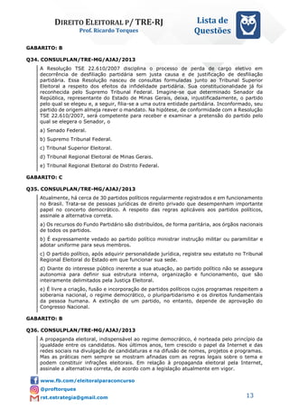 DIREITO ELEITORAL P/ TRE-RJ
Prof. Ricardo Torques
Lista de
Questões
13
GABARITO: B
Q34. CONSULPLAN/TRE-MG/AJAJ/2013
A Resolução TSE 22.610/2007 disciplina o processo de perda de cargo eletivo em
decorrência de desfiliação partidária sem justa causa e de justificação de desfiliação
partidária. Essa Resolução nasceu de consultas formuladas junto ao Tribunal Superior
Eleitoral a respeito dos efeitos da infidelidade partidária. Sua constitucionalidade já foi
reconhecida pelo Supremo Tribunal Federal. Imagine-se que determinado Senador da
República, representante do Estado de Minas Gerais, deixa, injustificadamente, o partido
pelo qual se elegeu e, a seguir, filia-se a uma outra entidade partidária. Inconformado, seu
partido de origem almeja reaver o mandato. Na hipótese, de conformidade com a Resolução
TSE 22.610/2007, será competente para receber e examinar a pretensão do partido pelo
qual se elegera o Senador, o
a) Senado Federal.
b) Supremo Tribunal Federal.
c) Tribunal Superior Eleitoral.
d) Tribunal Regional Eleitoral de Minas Gerais.
e) Tribunal Regional Eleitoral do Distrito Federal.
GABARITO: C
Q35. CONSULPLAN/TRE-MG/AJAJ/2013
Atualmente, há cerca de 30 partidos políticos regularmente registrados e em funcionamento
no Brasil. Trata-se de pessoas jurídicas de direito privado que desempenham importante
papel no concerto democrático. A respeito das regras aplicáveis aos partidos políticos,
assinale a alternativa correta.
a) Os recursos do Fundo Partidário são distribuídos, de forma paritária, aos órgãos nacionais
de todos os partidos.
b) É expressamente vedado ao partido político ministrar instrução militar ou paramilitar e
adotar uniforme para seus membros.
c) O partido político, após adquirir personalidade jurídica, registra seu estatuto no Tribunal
Regional Eleitoral do Estado em que funcionar sua sede.
d) Diante do interesse público inerente a sua atuação, ao partido político não se assegura
autonomia para definir sua estrutura interna, organização e funcionamento, que são
inteiramente delimitados pela Justiça Eleitoral.
e) É livre a criação, fusão e incorporação de partidos políticos cujos programas respeitem a
soberania nacional, o regime democrático, o pluripartidarismo e os direitos fundamentais
da pessoa humana. A extinção de um partido, no entanto, depende de aprovação do
Congresso Nacional.
GABARITO: B
Q36. CONSULPLAN/TRE-MG/AJAJ/2013
A propaganda eleitoral, indispensável ao regime democrático, é norteada pelo princípio da
igualdade entre os candidatos. Nos últimos anos, tem crescido o papel da Internet e das
redes sociais na divulgação de candidaturas e na difusão de nomes, projetos e programas.
Mas as práticas nem sempre se mostram afinadas com as regras legais sobre o tema e
podem constituir infrações eleitorais. Em relação à propaganda eleitoral pela Internet,
assinale a alternativa correta, de acordo com a legislação atualmente em vigor.
 