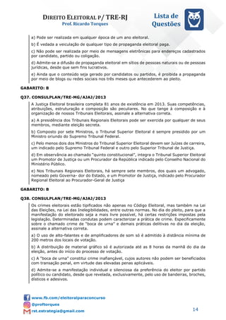 DIREITO ELEITORAL P/ TRE-RJ
Prof. Ricardo Torques
Lista de
Questões
14
a) Pode ser realizada em qualquer época de um ano eleitoral.
b) É vedada a veiculação de qualquer tipo de propaganda eleitoral paga.
c) Não pode ser realizada por meio de mensagens eletrônicas para endereços cadastrados
por candidato, partido ou coligação.
d) Admite-se a difusão de propaganda eleitoral em sítios de pessoas naturais ou de pessoas
jurídicas, desde que sem fins lucrativos.
e) Ainda que o conteúdo seja gerado por candidatos ou partidos, é proibida a propaganda
por meio de blogs ou redes sociais nos três meses que antecederem ao pleito.
GABARITO: B
Q37. CONSULPLAN/TRE-MG/AJAJ/2013
A Justiça Eleitoral brasileira completa 81 anos de existência em 2013. Suas competências,
atribuições, estruturação e composição são peculiares. No que tange à composição e à
organização de nossos Tribunais Eleitorais, assinale a alternativa correta.
a) A presidência dos Tribunais Regionais Eleitorais pode ser exercida por qualquer de seus
membros, mediante eleição secreta.
b) Composto por sete Ministros, o Tribunal Superior Eleitoral é sempre presidido por um
Ministro oriundo do Supremo Tribunal Federal.
c) Pelo menos dois dos Ministros do Tribunal Superior Eleitoral devem ser Juízes de carreira,
um indicado pelo Supremo Tribunal Federal e outro pelo Superior Tribunal de Justiça.
d) Em observância ao chamado “quinto constitucional”, integra o Tribunal Superior Eleitoral
um Promotor de Justiça ou um Procurador da República indicado pelo Conselho Nacional do
Ministério Público.
e) Nos Tribunais Regionais Eleitorais, há sempre sete membros, dos quais um advogado,
nomeado pelo Governa- dor do Estado, e um Promotor de Justiça, indicado pelo Procurador
Regional Eleitoral ao Procurador-Geral de Justiça
GABARITO: B
Q38. CONSULPLAN/TRE-MG/AJAJ/2013
Os crimes eleitorais estão tipificados não apenas no Código Eleitoral, mas também na Lei
das Eleições, na Lei das Inelegibilidades, entre outras normas. No dia do pleito, para que a
manifestação do eleitorado seja a mais livre possível, há certas restrições impostas pela
legislação. Determinadas condutas podem caracterizar a prática de crime. Especificamente
sobre o chamado crime de “boca de urna” e demais práticas delitivas no dia da eleição,
assinale a alternativa correta.
a) O uso de alto-falantes e de amplificadores de som só é admitido à distância mínima de
200 metros dos locais de votação.
b) A distribuição de material gráfico só é autorizada até as 8 horas da manhã do dia da
eleição, antes do início do processo de votação.
c) A “boca de urna” constitui crime inafiançável, cujos autores não podem ser beneficiados
com transação penal, em virtude das elevadas penas aplicáveis.
d) Admite-se a manifestação individual e silenciosa da preferência do eleitor por partido
político ou candidato, desde que revelada, exclusivamente, pelo uso de bandeiras, broches,
dísticos e adesivos.
 