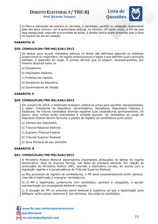 DIREITO ELEITORAL P/ TRE-RJ
Prof. Ricardo Torques
Lista de
Questões
15
e) Para a realização de comício ou carreata, o candidato, partido ou coligação responsável
pelo ato deve comuni- car à autoridade policial, no mínimo, 24 horas antes, a fim de que
seja assegurada, segundo a prioridade do aviso, o direito contra quem pretenda usar o local
no horário do dia da votação.
GABARITO: D
Q39. CONSULPLAN/TRE-MG/AJAJ/2013
Os eleitos para ocupar mandatos eletivos no Brasil são definidos segundo os sistemas
proporcional ou majoritário. As regras constitucionais e legais é que definem qual o princípio
adotado, a depender do cargo. É correto afirmar que se elegem, necessariamente, por
maioria absoluta todos os
a) Vereadores.
b) Deputados Federais.
c) Prefeitos de Capitais
d) Senadores da República.
e) Governadores de Estado
GABARITO: E
Q40. CONSULPLAN/TRE-MG/AJAJ/2013
Em outubro de 2014, o eleitorado brasileiro voltará às urnas para escolher representantes,
a saber: Presidente da República, Governadores, Senadores, Deputados Federais e
Estaduais. Os futuros candidatos deverão registrar suas candidaturas oportunamente. Só
assim, seus nomes serão submetidos à vontade popular. Os candidatos ao cargo de
Deputado Federal devem formular o pedido de registro de candidatura junto ao(à)
a) Câmara dos Deputados.
b) Tribunal Regional Eleitoral.
c) Supremo Tribunal Federal.
d) Tribunal Superior Eleitoral.
e) Zona Eleitoral de seu domicílio.
GABARITO: B
Q41. CONSULPLAN/TRE-MG/AJAJ/2013
O Ministério Público Eleitoral desempenha importantes atribuições na defesa do regime
democrático. Atua de diversas formas, nas fases do processo eleitoral. Em relação às
atribuições do Ministério Público (MP), assinale a alternativa correta, de acordo com a
legislação vigente e a jurisprudência do Tribunal Superior Eleitoral.
a) Nos processos de registro de candidaturas, o MP deve necessariamente emitir parecer,
mas não é legitimado a impugnar candidaturas
b) O MP é legitimado, juntamente com candidatos, partidos e coligações, a ajuizar
representação por propaganda eleitoral irregular.
c) A atuação do MP no processo penal eleitoral é supletiva, já que a legitimação para
deflagrar ações penais eleitorais é, por primazia, dos próprios candidatos.
 