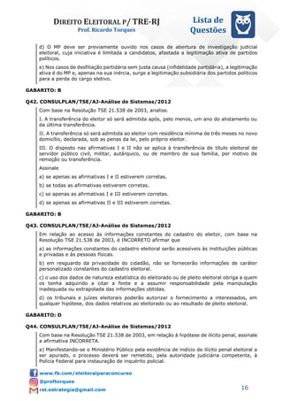 DIREITO ELEITORAL P/ TRE-RJ
Prof. Ricardo Torques
Lista de
Questões
16
d) O MP deve ser previamente ouvido nos casos de abertura de investigação judicial
eleitoral, cuja iniciativa é limitada a candidatos, afastada a legitimação ativa de partidos
políticos.
e) Nos casos de desfiliação partidária sem justa causa (infidelidade partidária), a legitimação
ativa é do MP e, apenas na sua inércia, surge a legitimação subsidiária dos partidos políticos
para a perda do cargo eletivo.
GABARITO: B
Q42. CONSULPLAN/TSE/AJ-Análise de Sistemas/2012
Com base na Resolução TSE 21.538 de 2003, analise.
I. A transferência do eleitor só será admitida após, pelo menos, um ano do alistamento ou
da última transferência.
II. A transferência só será admitida ao eleitor com residência mínima de três meses no novo
domicílio, declarada, sob as penas da lei, pelo próprio eleitor.
III. O disposto nas afirmativas I e II não se aplica à transferência de título eleitoral de
servidor público civil, militar, autárquico, ou de membro de sua família, por motivo de
remoção ou transferência.
Assinale
a) se apenas as afirmativas I e II estiverem corretas.
b) se todas as afirmativas estiverem corretas.
c) se apenas as afirmativas I e III estiverem corretas.
d) se apenas as afirmativas II e III estiverem corretas.
GABARITO: B
Q43. CONSULPLAN/TSE/AJ-Análise de Sistemas/2012
Em relação ao acesso às informações constantes do cadastro do eleitor, com base na
Resolução TSE 21.538 de 2003, é INCORRETO afirmar que
a) as informações constantes do cadastro eleitoral serão acessíveis às instituições públicas
e privadas e às pessoas físicas.
b) em resguardo da privacidade do cidadão, não se fornecerão informações de caráter
personalizado constantes do cadastro eleitoral.
c) o uso dos dados de natureza estatística do eleitorado ou de pleito eleitoral obriga a quem
os tenha adquirido a citar a fonte e a assumir responsabilidade pela manipulação
inadequada ou extrapolada das informações obtidas.
d) os tribunais e juízes eleitorais poderão autorizar o fornecimento a interessados, em
qualquer hipótese, dos dados relativos ao eleitorado ou ao resultado de pleito eleitoral.
GABARITO: D
Q44. CONSULPLAN/TSE/AJ-Análise de Sistemas/2012
Com base na Resolução TSE 21.538 de 2003, em relação à hipótese de ilícito penal, assinale
a afirmativa INCORRETA.
a) Manifestando-se o Ministério Público pela existência de indício de ilícito penal eleitoral a
ser apurado, o processo deverá ser remetido, pela autoridade judiciária competente, à
Polícia Federal para instauração de inquérito policial.
 