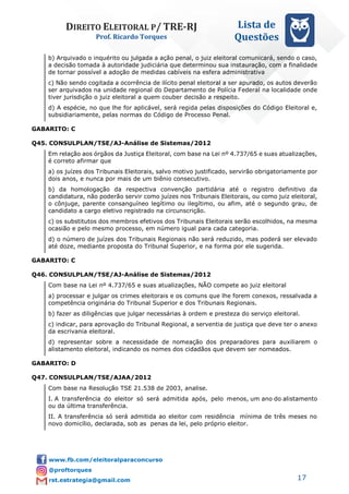 DIREITO ELEITORAL P/ TRE-RJ
Prof. Ricardo Torques
Lista de
Questões
17
b) Arquivado o inquérito ou julgada a ação penal, o juiz eleitoral comunicará, sendo o caso,
a decisão tomada à autoridade judiciária que determinou sua instauração, com a finalidade
de tornar possível a adoção de medidas cabíveis na esfera administrativa
c) Não sendo cogitada a ocorrência de ilícito penal eleitoral a ser apurado, os autos deverão
ser arquivados na unidade regional do Departamento de Polícia Federal na localidade onde
tiver jurisdição o juiz eleitoral a quem couber decisão a respeito.
d) A espécie, no que lhe for aplicável, será regida pelas disposições do Código Eleitoral e,
subsidiariamente, pelas normas do Código de Processo Penal.
GABARITO: C
Q45. CONSULPLAN/TSE/AJ-Análise de Sistemas/2012
Em relação aos órgãos da Justiça Eleitoral, com base na Lei nº 4.737/65 e suas atualizações,
é correto afirmar que
a) os juízes dos Tribunais Eleitorais, salvo motivo justificado, servirão obrigatoriamente por
dois anos, e nunca por mais de um biênio consecutivo.
b) da homologação da respectiva convenção partidária até o registro definitivo da
candidatura, não poderão servir como juízes nos Tribunais Eleitorais, ou como juiz eleitoral,
o cônjuge, parente consanguíneo legítimo ou ilegítimo, ou afim, até o segundo grau, de
candidato a cargo eletivo registrado na circunscrição.
c) os substitutos dos membros efetivos dos Tribunais Eleitorais serão escolhidos, na mesma
ocasião e pelo mesmo processo, em número igual para cada categoria.
d) o número de juízes dos Tribunais Regionais não será reduzido, mas poderá ser elevado
até doze, mediante proposta do Tribunal Superior, e na forma por ele sugerida.
GABARITO: C
Q46. CONSULPLAN/TSE/AJ-Análise de Sistemas/2012
Com base na Lei nº 4.737/65 e suas atualizações, NÃO compete ao juiz eleitoral
a) processar e julgar os crimes eleitorais e os comuns que lhe forem conexos, ressalvada a
competência originária do Tribunal Superior e dos Tribunais Regionais.
b) fazer as diligências que julgar necessárias à ordem e presteza do serviço eleitoral.
c) indicar, para aprovação do Tribunal Regional, a serventia de justiça que deve ter o anexo
da escrivania eleitoral.
d) representar sobre a necessidade de nomeação dos preparadores para auxiliarem o
alistamento eleitoral, indicando os nomes dos cidadãos que devem ser nomeados.
GABARITO: D
Q47. CONSULPLAN/TSE/AJAA/2012
Com base na Resolução TSE 21.538 de 2003, analise.
I. A transferência do eleitor só será admitida após, pelo menos, um ano do alistamento
ou da última transferência.
II. A transferência só será admitida ao eleitor com residência mínima de três meses no
novo domicílio, declarada, sob as penas da lei, pelo próprio eleitor.
 